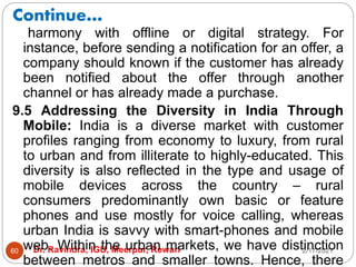 Continue…
2/17/2021
Dr. Ravindra, IGU, Meerpur, Rewari
60
harmony with offline or digital strategy. For
instance, before sending a notification for an offer, a
company should known if the customer has already
been notified about the offer through another
channel or has already made a purchase.
9.5 Addressing the Diversity in India Through
Mobile: India is a diverse market with customer
profiles ranging from economy to luxury, from rural
to urban and from illiterate to highly-educated. This
diversity is also reflected in the type and usage of
mobile devices across the country – rural
consumers predominantly own basic or feature
phones and use mostly for voice calling, whereas
urban India is savvy with smart-phones and mobile
web. Within the urban markets, we have distinction
between metros and smaller towns. Hence, there
 