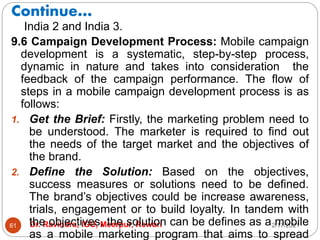 Continue…
2/17/2021
Dr. Ravindra, IGU, Meerpur, Rewari
61
India 2 and India 3.
9.6 Campaign Development Process: Mobile campaign
development is a systematic, step-by-step process,
dynamic in nature and takes into consideration the
feedback of the campaign performance. The flow of
steps in a mobile campaign development process is as
follows:
1. Get the Brief: Firstly, the marketing problem need to
be understood. The marketer is required to find out
the needs of the target market and the objectives of
the brand.
2. Define the Solution: Based on the objectives,
success measures or solutions need to be defined.
The brand’s objectives could be increase awareness,
trials, engagement or to build loyalty. In tandem with
the objectives, the solution can be defines as a mobile
as a mobile marketing program that aims to spread
 