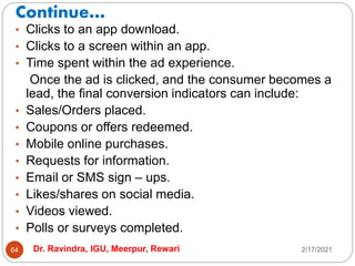 Continue…
2/17/2021
Dr. Ravindra, IGU, Meerpur, Rewari
64
• Clicks to an app download.
• Clicks to a screen within an app.
• Time spent within the ad experience.
Once the ad is clicked, and the consumer becomes a
lead, the final conversion indicators can include:
• Sales/Orders placed.
• Coupons or offers redeemed.
• Mobile online purchases.
• Requests for information.
• Email or SMS sign – ups.
• Likes/shares on social media.
• Videos viewed.
• Polls or surveys completed.
 