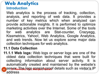 Web Analytics
2/17/2021
Dr. Ravindra, IGU, Meerpur, Rewari
65
Introduction
Web analytics is the process of tracking, collection,
analysis, and reporting of web data. It provides a
number of key metrics which when analyzed can
provide actionable insights. It is performed to optimize
marketing activities over the Internet. Some of the tools
for web analytics are Stat-counter, Crazyegg,
Kissmetrics, Yahoo!, Web Analytics, Google Analytics,
and web trends. Now let us explore some major data
collection techniques for web analytics.
11.1 Data Collection
11.1.1 Web logs: Web logs or server logs are one of the
oldest data collection techniques that were built for
collecting information about server activity. It is
automatically created and maintained by the website’s
server. The logs consist proof details such as visitor’s IP
address
 