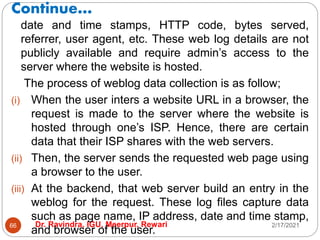 Continue…
2/17/2021
Dr. Ravindra, IGU, Meerpur, Rewari
66
date and time stamps, HTTP code, bytes served,
referrer, user agent, etc. These web log details are not
publicly available and require admin’s access to the
server where the website is hosted.
The process of weblog data collection is as follow;
(i) When the user inters a website URL in a browser, the
request is made to the server where the website is
hosted through one’s ISP. Hence, there are certain
data that their ISP shares with the web servers.
(ii) Then, the server sends the requested web page using
a browser to the user.
(iii) At the backend, that web server build an entry in the
weblog for the request. These log files capture data
such as page name, IP address, date and time stamp,
and browser of the user.
 