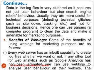 Continue…
2/17/2021
Dr. Ravindra, IGU, Meerpur, Rewari
67
Data in the log files is very cluttered as it captures
not just user behaviour but also search engine
robots’ behaviour. Usually, they are more useful for
technical purposes (detecting technical glitches
such as site down, tracking, etc.) and not for
business decisions. Hence one can use parsers (a
computer program) to clean the data and make it
amenable for marketing purposes.
1. Benefits of Weblogs: Some of the benefits of
using weblogs for marketing purposes are as
follows:
(i) Every web server has an inbuilt capability to create
log files whether we want or not. If any other tool
for web analytics such as Google Analytics has
not been activated one can use weblogs to
analyse user behaviour on their website. The
 