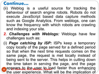 Continue…
2/17/2021
Dr. Ravindra, IGU, Meerpur, Rewari
68
(ii) Weblog is a useful source for tracking the
behaviour of search engine robots. Robots do not
execute JavaScript based data capture methods
such as Google Analytics. From weblogs, one can
know the frequency with which robots are crawling
and indexing your site.
2. Challenges with Weblogs: Weblogs have few
challenges such as:
(i) Page catching by ISP: ISPs keep a temporary
copy locally of the page served for a defined period
so that when the next time requests comes on the
same page, the request is met locally instead of
being sent to the server. This helps in cutting down
the time taken in serving the page, and the page
appears to the user to load faster thus enhancing
the user experience. What will be the implication of
 