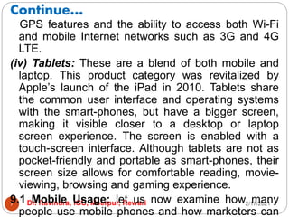 Continue…
2/17/2021
Dr. Ravindra, IGU, Meerpur, Rewari
7
GPS features and the ability to access both Wi-Fi
and mobile Internet networks such as 3G and 4G
LTE.
(iv) Tablets: These are a blend of both mobile and
laptop. This product category was revitalized by
Apple’s launch of the iPad in 2010. Tablets share
the common user interface and operating systems
with the smart-phones, but have a bigger screen,
making it visible closer to a desktop or laptop
screen experience. The screen is enabled with a
touch-screen interface. Although tablets are not as
pocket-friendly and portable as smart-phones, their
screen size allows for comfortable reading, movie-
viewing, browsing and gaming experience.
9.1 Mobile Usage: let us now examine how many
people use mobile phones and how marketers can
 