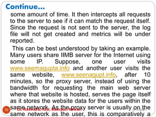 Continue…
2/17/2021
Dr. Ravindra, IGU, Meerpur, Rewari
70
some amount of time. It then intercepts all requests
to the server to see if it can match the request itself.
Since the request is not sent to the server, the log
file will not get created and metrics will be under
reported.
This can be best understood by taking an example.
Many users share IIMB server for the Internet using
some IP. Suppose, one user visits
www.seemagupta.info and another user visits the
same website, www.seenagupt.info, after 10
minutes, so the proxy server, instead of using the
bandwidth for requesting the main web server
where that website is hosted, serves the page itself
as it stores the website data for the users within the
same network. As the proxy server is usually on the
same network as the user, this is comparatively a
 