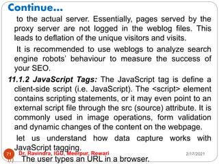 Continue…
2/17/2021
Dr. Ravindra, IGU, Meerpur, Rewari
71
to the actual server. Essentially, pages served by the
proxy server are not logged in the weblog files. This
leads to deflation of the unique visitors and visits.
It is recommended to use weblogs to analyze search
engine robots’ behaviour to measure the success of
your SEO.
11.1.2 JavaScript Tags: The JavaScript tag is define a
client-side script (i.e. JavaScript). The <script> element
contains scripting statements, or it may even point to an
external script file through the src (source) attribute. It is
commonly used in image operations, form validation
and dynamic changes of the content on the webpage.
let us understand how data capture works with
JavaScript tagging.
(i) The user types an URL in a browser.
 