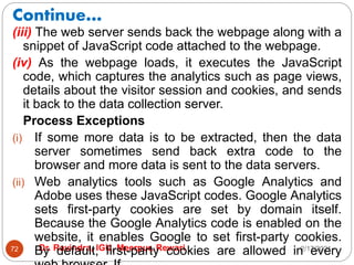 Continue…
2/17/2021
Dr. Ravindra, IGU, Meerpur, Rewari
72
(iii) The web server sends back the webpage along with a
snippet of JavaScript code attached to the webpage.
(iv) As the webpage loads, it executes the JavaScript
code, which captures the analytics such as page views,
details about the visitor session and cookies, and sends
it back to the data collection server.
Process Exceptions
(i) If some more data is to be extracted, then the data
server sometimes send back extra code to the
browser and more data is sent to the data servers.
(ii) Web analytics tools such as Google Analytics and
Adobe uses these JavaScript codes. Google Analytics
sets first-party cookies are set by domain itself.
Because the Google Analytics code is enabled on the
website, it enables Google to set first-party cookies.
By default, first-party cookies are allowed in every
 