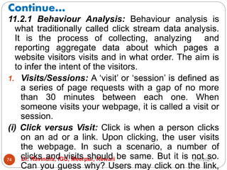 Continue…
2/17/2021
Dr. Ravindra, IGU, Meerpur, Rewari
74
11.2.1 Behaviour Analysis: Behaviour analysis is
what traditionally called click stream data analysis.
It is the process of collecting, analyzing and
reporting aggregate data about which pages a
website visitors visits and in what order. The aim is
to infer the intent of the visitors.
1. Visits/Sessions: A ‘visit’ or ‘session’ is defined as
a series of page requests with a gap of no more
than 30 minutes between each one. When
someone visits your webpage, it is called a visit or
session.
(i) Click versus Visit: Click is when a person clicks
on an ad or a link. Upon clicking, the user visits
the webpage. In such a scenario, a number of
clicks and visits should be same. But it is not so.
Can you guess why? Users may click on the link,
 