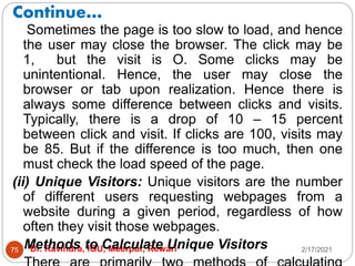 Continue…
2/17/2021
Dr. Ravindra, IGU, Meerpur, Rewari
75
Sometimes the page is too slow to load, and hence
the user may close the browser. The click may be
1, but the visit is O. Some clicks may be
unintentional. Hence, the user may close the
browser or tab upon realization. Hence there is
always some difference between clicks and visits.
Typically, there is a drop of 10 – 15 percent
between click and visit. If clicks are 100, visits may
be 85. But if the difference is too much, then one
must check the load speed of the page.
(ii) Unique Visitors: Unique visitors are the number
of different users requesting webpages from a
website during a given period, regardless of how
often they visit those webpages.
Methods to Calculate Unique Visitors
 