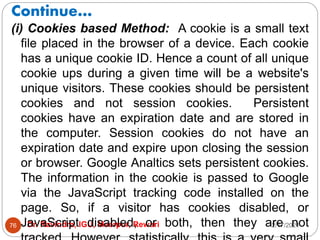 Continue…
2/17/2021
Dr. Ravindra, IGU, Meerpur, Rewari
76
(i) Cookies based Method: A cookie is a small text
file placed in the browser of a device. Each cookie
has a unique cookie ID. Hence a count of all unique
cookie ups during a given time will be a website's
unique visitors. These cookies should be persistent
cookies and not session cookies. Persistent
cookies have an expiration date and are stored in
the computer. Session cookies do not have an
expiration date and expire upon closing the session
or browser. Google Analtics sets persistent cookies.
The information in the cookie is passed to Google
via the JavaScript tracking code installed on the
page. So, if a visitor has cookies disabled, or
JavaScript disabled, or both, then they are not
 