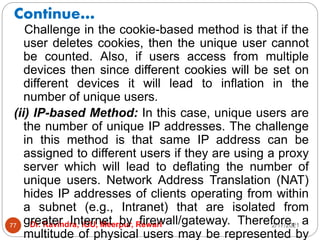 Continue…
2/17/2021
Dr. Ravindra, IGU, Meerpur, Rewari
77
Challenge in the cookie-based method is that if the
user deletes cookies, then the unique user cannot
be counted. Also, if users access from multiple
devices then since different cookies will be set on
different devices it will lead to inflation in the
number of unique users.
(ii) IP-based Method: In this case, unique users are
the number of unique IP addresses. The challenge
in this method is that same IP address can be
assigned to different users if they are using a proxy
server which will lead to deflating the number of
unique users. Network Address Translation (NAT)
hides IP addresses of clients operating from within
a subnet (e.g., Intranet) that are isolated from
greater Internet by firewall/gateway. Therefore, a
multitude of physical users may be represented by
 