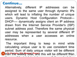 Continue…
2/17/2021
Dr. Ravindra, IGU, Meerpur, Rewari
78
Alternatively, different IP addresses can be
assigned to the same user through dynamic IPs
which will lead to inflating the number of unique
users. Dynamic Host Configuration Protocol—
DHCP---- dynamically assigns client an IP address
drawn from the Internet Service Provider's (ISP)
subnet address pool. Therefore the same physical
user may be represented by several different IP
addresses when a user accesses an online
resource.
The important thing to keep in mind while
calculating unique user is to use consistent time
period. Sum of daily unique visitor will be different
than the weekly total, and this will be different than
 