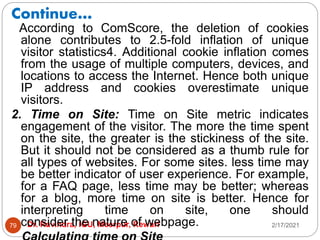 Continue…
2/17/2021
Dr. Ravindra, IGU, Meerpur, Rewari
79
According to ComScore, the deletion of cookies
alone contributes to 2.5-fold inflation of unique
visitor statistics4. Additional cookie inflation comes
from the usage of multiple computers, devices, and
locations to access the Internet. Hence both unique
IP address and cookies overestimate unique
visitors.
2. Time on Site: Time on Site metric indicates
engagement of the visitor. The more the time spent
on the site, the greater is the stickiness of the site.
But it should not be considered as a thumb rule for
all types of websites. For some sites. less time may
be better indicator of user experience. For example,
for a FAQ page, less time may be better; whereas
for a blog, more time on site is better. Hence for
interpreting time on site, one should
consider the nature of webpage.
 