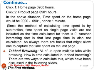Continue…
2/17/2021
Dr. Ravindra, IGU, Meerpur, Rewari
80
Click 1: Home page 0900 hours.
Click 2: Product page 0901 hours.
In the above situation, Time spent on the home page
would be 0900 - 0901, hence 1 minute.
Since the method of calculating time spent is by
subtraction, time spent on single page visits are not
included as the time calculated for them is 0. Another
interesting fact is that last page time is also not
calculated. As always there are hacks that might allow
one to capture the time spent on the last page.
a. Tabbed Browsing: All of us open multiple tabs while
browsing. How is time calculated in tabbed browsing?
There are two ways to calculate this, which have been
discussed in the following slides.
(i) The first method:
 