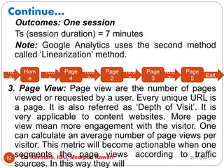 Continue…
2/17/2021
Dr. Ravindra, IGU, Meerpur, Rewari
82
Outcomes: One session
Ts (session duration) = 7 minutes
Note: Google Analytics uses the second method
called ‘Linearization’ method.
3. Page View: Page view are the number of pages
viewed or requested by a user. Every unique URL is
a page. It is also referred as ‘Depth of Visit’. It is
very applicable to content websites. More page
view mean more engagement with the visitor. One
can calculate an average number of page views per
visitor. This metric will become actionable when one
segments the page views according to traffic
sources. In this way they will
10:
0
Hom
e
10:0
1
Page
4
10:0
2
Page
2
10:0
5
Page
3
10:0
7
Page
5
Exit
 