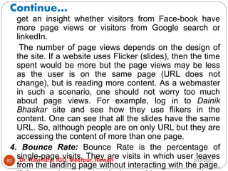 Continue…
2/17/2021
Dr. Ravindra, IGU, Meerpur, Rewari
83
get an insight whether visitors from Face-book have
more page views or visitors from Google search or
linkedIn.
The number of page views depends on the design of
the site. If a website uses Flicker (slides), then the time
spent would be more but the page views may be less
as the user is on the same page (URL does not
change), but is reading more content. As a webmaster
in such a scenario, one should not worry too much
about page views. For example, log in to Dainik
Bhaskar site and see how they use flikers in the
content. One can see that all the slides have the same
URL. So, although people are on only URL but they are
accessing the content of more than one page.
4. Bounce Rate: Bounce Rate is the percentage of
single-page visits. They are visits in which user leaves
from the landing page without interacting with the page.
 