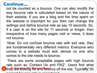 Continue…
2/17/2021
Dr. Ravindra, IGU, Meerpur, Rewari
84
not be counted as a bounce. One can also modify the
way bounce rate is calculated based on the nature of
their website. If you are a blog and the time spent on
the website is important for you then can change the
settings and define bounce rate as say 10 seconds. So,
if a user is on the site for 11 seconds or longer, then
irrespective of how many pages visit or views, it does
not bounce.
Note: Do not confuse bounce rate with exit rate, they
are fundamentally very different metrics. Everyone who
comes to a website must exit; almost no one who
comes to the site needs to bounce.
There are some acceptable pages with high bounce
rate such as ‘Contact Us and FAQ’. Users find what
they are looking for and bounce off the site. Typically, 30
 