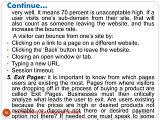Continue…
2/17/2021
Dr. Ravindra, IGU, Meerpur, Rewari
85
very well. It means 70 percent is unacceptable high. If a
user visits one’s sub-domain from their site, that will
also count as someone leaving the website, and thus
increase the bounce rate.
A visitor can bounce from one’s site by:
• Clicking on a link to a page on a different website.
• Clicking the ‘Back’ button to leave the website.
• Closing an open window or tab.
• Typing a new URL.
• Session timeout.
5. Exit Pages: it is important to know from which pages
users are existing the most. Pages from where visitors
are dropping off in the process of buying a product are
called Exit Pages. Businesses must then critically
analyze what leads the user to exit. Are users existing
because the prices are high or desired products not
available or discount not there or desired payment
option not there? If needed one must speak to some
 