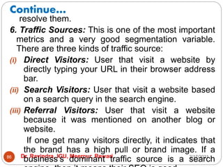 Continue…
2/17/2021
Dr. Ravindra, IGU, Meerpur, Rewari
86
resolve them.
6. Traffic Sources: This is one of the most important
metrics and a very good segmentation variable.
There are three kinds of traffic source:
(i) Direct Visitors: User that visit a website by
directly typing your URL in their browser address
bar.
(ii) Search Visitors: User that visit a website based
on a search query in the search engine.
(iii) Referral Visitors: User that visit a website
because it was mentioned on another blog or
website.
If one get many visitors directly, it indicates that
the brand has a high pull or brand image. If a
business’s dominant traffic source is a search
 