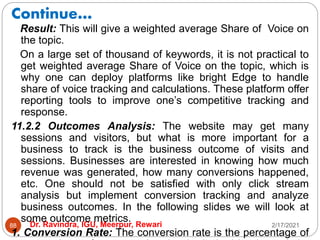 Continue…
2/17/2021
Dr. Ravindra, IGU, Meerpur, Rewari
88
Result: This will give a weighted average Share of Voice on
the topic.
On a large set of thousand of keywords, it is not practical to
get weighted average Share of Voice on the topic, which is
why one can deploy platforms like bright Edge to handle
share of voice tracking and calculations. These platform offer
reporting tools to improve one’s competitive tracking and
response.
11.2.2 Outcomes Analysis: The website may get many
sessions and visitors, but what is more important for a
business to track is the business outcome of visits and
sessions. Businesses are interested in knowing how much
revenue was generated, how many conversions happened,
etc. One should not be satisfied with only click stream
analysis but implement conversion tracking and analyze
business outcomes. In the following slides we will look at
some outcome metrics.
1. Conversion Rate: The conversion rate is the percentage of
 