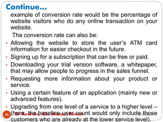 Continue…
2/17/2021
Dr. Ravindra, IGU, Meerpur, Rewari
89
example of conversion rate would be the percentage of
website visitors who do any online transaction on your
website.
The conversion rate can also be:
• Allowing the website to store the user’s ATM card
information for easier checkout in the future.
• Signing up for a subscription that can be free or paid.
• Downloading your trial version software, a whitepaper,
that may allow people to progress in the sales funnel.
• Requesting more information about your product or
service.
• Using a certain feature of an application (mainly new or
advanced features).
• Upgrading from one level of a service to a higher level –
(here, the baseline user count would only include those
customers who are already at the lower service level).
 
