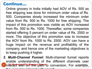 Continue…
2/17/2021
Dr. Ravindra, IGU, Meerpur, Rewari
91
Online grocery in India initially had AOV of Rs. 500 as
free shipping was done for minimum order value of Rs.
500. Companies slowly increased the minimum order
value from Rs. 500 to Rs. 1000 for free shipping. The
impact of this promotion was visible as AOV increased
from Rs. 500 to Rs. 1000. Thereafter, some companies
started offering 5 percent on order value of Rs. 2500 or
more. The objective of this promotion was to increase
the AOV from Rs. 1000 to Rs. 2500. AOV can have a
huge impact on the revenue and profitability of the
company, and hence one of the marketing objectives is
to keep pushing it higher.
3. Multi-Channel Funnel: Multi-channel funnel reports
enable understanding of the different channels user
interact with on the path to conversion. For example,
 