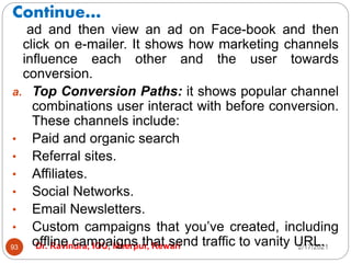 Continue…
2/17/2021
Dr. Ravindra, IGU, Meerpur, Rewari
93
ad and then view an ad on Face-book and then
click on e-mailer. It shows how marketing channels
influence each other and the user towards
conversion.
a. Top Conversion Paths: it shows popular channel
combinations user interact with before conversion.
These channels include:
• Paid and organic search
• Referral sites.
• Affiliates.
• Social Networks.
• Email Newsletters.
• Custom campaigns that you’ve created, including
offline campaigns that send traffic to vanity URL.
 
