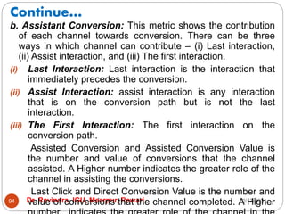 Continue…
2/17/2021
Dr. Ravindra, IGU, Meerpur, Rewari
94
b. Assistant Conversion: This metric shows the contribution
of each channel towards conversion. There can be three
ways in which channel can contribute – (i) Last interaction,
(ii) Assist interaction, and (iii) The first interaction.
(i) Last Interaction: Last interaction is the interaction that
immediately precedes the conversion.
(ii) Assist Interaction: assist interaction is any interaction
that is on the conversion path but is not the last
interaction.
(iii) The First Interaction: The first interaction on the
conversion path.
Assisted Conversion and Assisted Conversion Value is
the number and value of conversions that the channel
assisted. A Higher number indicates the greater role of the
channel in assisting the conversions.
Last Click and Direct Conversion Value is the number and
value of conversions that the channel completed. A Higher
 