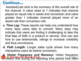 Continue…
2/17/2021
Dr. Ravindra, IGU, Meerpur, Rewari
95
Assisted/Last click is the summary of the overall role of
the channel. A value close to 1 indicates that channel
played an equal role in assist and conversion and value
greater than 1 indicates channel played more of an
assist role than conversion role.
c. Time Lag: These reports can help one understand how
many days users take to convert. Many days may
indicate that users are finding it challenging to take the
final leap of faith in a product or service. One can see
how to use testimonials, ratings to increase credibility
and thus conversions.
d. Path Length: Longer sales cycle shows how many
interactions users do before conversion.
4. Visitor Frequency and Recency: Visitor frequency
means that during the reporting time period how often
 