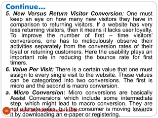 Continue…
2/17/2021
Dr. Ravindra, IGU, Meerpur, Rewari
96
5. New Versus Return Visitor Conversion: One must
keep an eye on how many new visitors they have in
comparison to returning visitors. If a website has very
less returning visitors, then it means it lacks user loyalty.
To improve the number of first – time visitors’
conversions, one has to meticulously observe their
activities separately from the conversion rates of their
loyal or returning customers. Here the usability plays an
important role in reducing the bounce rate for first
timers.
6. Value Per Visit: There is a certain value that one must
assign to every single visit to the website. These values
can be categorized into two conversions. The first is
micro and the second is macro conversion.
a. Micro Conversion: Micro conversions are basically
Assist Conversions which include some intermediate
step, which might lead to macro conversion. They are
not ultimate sales, but the consumer is moving towards
it by downloading an e-paper or registering.
 