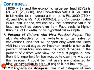 Continue…
2/17/2021
Dr. Ravindra, IGU, Meerpur, Rewari
98
(1000 × 2), and the economic value per lead (EVL) is
Rs. 200 (2000/10), and Conversion Value is Rs. 1000.
In LinkedIn, total revenue generated is Rs. 3000 (750 ×
4), and EVL is Rs. 150 (3000/20), and Conversion value
is Rs. 750. Hence, we can say that economic value of
lead, as well as conversion from Face-book, is higher
than that of LinkedIn in this hypothetical example.
7. Percent of Visitors who View Product Pages: The
ultimate objective of the website is to get sales or
conversions, and that will happen only when the users
visit the product pages. An important metric is hence the
percent of visitors who view the product pages. If the
percent of visitors who view the product pages is less,
then it is important for businesses to examine what are
the reasons. It could be that users are distracted by
blog, or navigation to product pages is not intuitive.
11.2.3 Experience Analysis: The third category of web
 