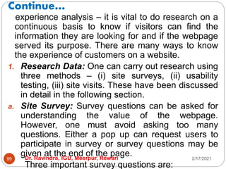 Continue…
2/17/2021
Dr. Ravindra, IGU, Meerpur, Rewari
99
experience analysis – it is vital to do research on a
continuous basis to know if visitors can find the
information they are looking for and if the webpage
served its purpose. There are many ways to know
the experience of customers on a website.
1. Research Data: One can carry out research using
three methods – (i) site surveys, (ii) usability
testing, (iii) site visits. These have been discussed
in detail in the following section.
a. Site Survey: Survey questions can be asked for
understanding the value of the webpage.
However, one must avoid asking too many
questions. Either a pop up can request users to
participate in survey or survey questions may be
given at the end of the page.
Three important survey questions are:
 