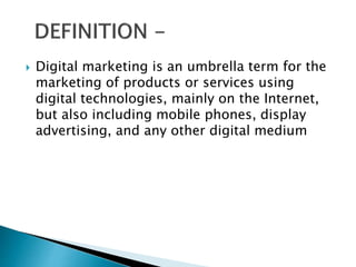  Digital marketing is an umbrella term for the
marketing of products or services using
digital technologies, mainly on the Internet,
but also including mobile phones, display
advertising, and any other digital medium
 