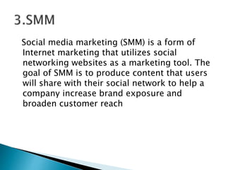 Social media marketing (SMM) is a form of
Internet marketing that utilizes social
networking websites as a marketing tool. The
goal of SMM is to produce content that users
will share with their social network to help a
company increase brand exposure and
broaden customer reach
 