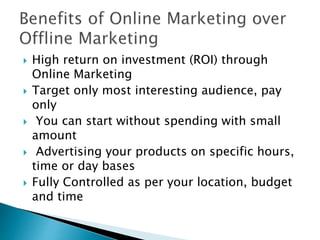 High return on investment (ROI) through
Online Marketing
 Target only most interesting audience, pay
only
 You can start without spending with small
amount
 Advertising your products on specific hours,
time or day bases
 Fully Controlled as per your location, budget
and time
 