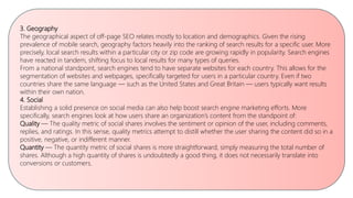 3. Geography
The geographical aspect of off-page SEO relates mostly to location and demographics. Given the rising
prevalence of mobile search, geography factors heavily into the ranking of search results for a specific user. More
precisely, local search results within a particular city or zip code are growing rapidly in popularity. Search engines
have reacted in tandem, shifting focus to local results for many types of queries.
From a national standpoint, search engines tend to have separate websites for each country. This allows for the
segmentation of websites and webpages, specifically targeted for users in a particular country. Even if two
countries share the same language — such as the United States and Great Britain — users typically want results
within their own nation.
4. Social
Establishing a solid presence on social media can also help boost search engine marketing efforts. More
specifically, search engines look at how users share an organization’s content from the standpoint of:
Quality — The quality metric of social shares involves the sentiment or opinion of the user, including comments,
replies, and ratings. In this sense, quality metrics attempt to distill whether the user sharing the content did so in a
positive, negative, or indifferent manner.
Quantity — The quantity metric of social shares is more straightforward, simply measuring the total number of
shares. Although a high quantity of shares is undoubtedly a good thing, it does not necessarily translate into
conversions or customers.
 
