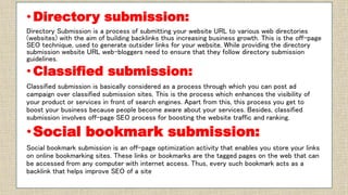 • Directory submission:
Directory Submission is a process of submitting your website URL to various web directories
(websites) with the aim of building backlinks thus increasing business growth. This is the off-page
SEO technique, used to generate outsider links for your website. While providing the directory
submission website URL web-bloggers need to ensure that they follow directory submission
guidelines.
• Classified submission:
Classified submission is basically considered as a process through which you can post ad
campaign over classified submission sites. This is the process which enhances the visibility of
your product or services in front of search engines. Apart from this, this process you get to
boost your business because people become aware about your services. Besides, classified
submission involves off-page SEO process for boosting the website traffic and ranking.
•Social bookmark submission:
Social bookmark submission is an off-page optimization activity that enables you store your links
on online bookmarking sites. These links or bookmarks are the tagged pages on the web that can
be accessed from any computer with internet access. Thus, every such bookmark acts as a
backlink that helps improve SEO of a site
 