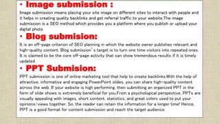 • Image submission :
Image submission means placing your site image on different sites to interact with people and
it helps in creating quality backlinks and get referral traffic to your website.The image
submission is a SEO method which provides you a platform where you publish or upload your
digital photo
• Blog submision:
It is an off-page criterion of SEO planning in which the website owner publishes relevant and
high-quality content. Blog submission’s target is to turn one time visitors into repeated ones.
It is claimed to be the core off-page activity that can show tremendous results if it is timely
updated
• PPT Submision:
PPT submission is one of online marketing tool that help to create backlinks.With the help of
attractive, informative and engaging PowerPoint slides, you can share high-quality content
across the web. If your website is high performing, then submitting an organized PPT in the
form of slide shows is extremely beneficial for you.From a psychological perspective, PPTs are
visually appealing with images, short content, statistics, and great colors used to put your
opinions/views together. So, the reader can retain the information for a longer time! Hence,
PPT is a good format for content submission and reach the target audience.
 