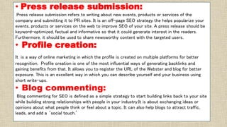 • Press release submission:
Press release submission refers to writing about new events, products or services of the
company and submitting it to PR sites. It is an off-page SEO strategy the helps popularize your
events, products or services on the web to improve SEO of your site. A press release should be
keyword-optimized, factual and informative so that it could generate interest in the readers.
Furthermore, it should be used to share newsworthy content with the targeted users.
• Profile creation:
It is a way of online marketing in which the profile is created on multiple platforms for better
recognition. Profile creation is one of the most influential ways of generating backlinks and
gaining benefits from that. It allows you to register the URL of the Webster and blog for better
exposure. This is an excellent way in which you can describe yourself and your business using
short write-ups.
• Blog commenting:
Blog commenting for SEO is defined as a simple strategy to start building links back to your site
while building strong relationships with people in your industry.It is about exchanging ideas or
opinions about what people think or feel about a topic. It can also help blogs to attract traffic,
leads, and add a ‘social touch.’
 