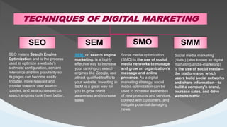.
TECHNIQUES OF DIGITAL MARKETING
SEO SMO SMM
SEM
SEO means Search Engine
Optimization and is the process
used to optimize a website's
technical configuration, content
relevance and link popularity so
its pages can become easily
findable, more relevant and
popular towards user search
queries, and as a consequence,
search engines rank them better.
SEM, or, search engine
marketing, is a highly
effective way to increase
your ranking on search
engines like Google, and
attract qualified traffic to
your website. Investing in
SEM is a great way for
you to grow brand
awareness and increase
sales
Social media optimization
(SMO) is the use of social
media networks to manage
and grow an organization's
message and online
presence. As a digital
marketing strategy, social
media optimization can be
used to increase awareness
of new products and services,
connect with customers, and
mitigate potential damaging
news.
Social media marketing
(SMM) (also known as digital
marketing and e-marketing)
is the use of social media—
the platforms on which
users build social networks
and share information—to
build a company's brand,
increase sales, and drive
website traffic.
 