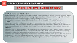 SEARCH ENGINE OPTIMIZATION
3-02-23 7
What Are the Components of On-Page SEO?
Sometimes referred to as “on-site SEO,” on-page SEO relates to the optimization of websites and pages to improve rankings
in the major search engines. Organizations have a high degree of control over the elements of on-page SEO, making it
relatively straightforward to optimize these factors and improve search rankings.
Several important aspects of on-page SEO include (1) Content, (2) Keywords, (3) HTML, and (4) Architecture.
1. Content
Search engine marketing is highly dependent upon the production of good content on a regular basis. From this
standpoint, content must satisfy a need, generally by supplying information or answering a question. At the end of the day,
content needs to be useful to rank highly in search results, whether that content appears in text, audio, or video format.
2. Keywords
Keywords refer to the subject or topic of a content piece that is the basis of a search query. Keyword research and selection
are closely tied to content production and fundamental to SEO marketing efforts. To maximize search engine marketing,
organizations should select appropriate keywords, both in terms of search frequency and competitiveness.
From a frequency standpoint, organizations should leverage a keyword research tool to evaluate how often users search for
particular terms. Even if a particular keyword is highly relevant to business products or services, it is unlikely to be an
effective tool if no one is searching for it. Consequently, choosing a popular keyword is essential to marketing SEO.
 