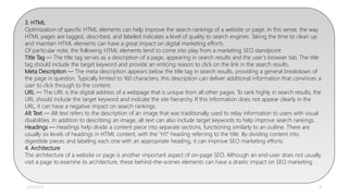 2/4/2023 8
INITIAL
3. HTML
Optimization of specific HTML elements can help improve the search rankings of a website or page. In this sense, the way
HTML pages are tagged, described, and labeled indicates a level of quality to search engines. Taking the time to clean up
and maintain HTML elements can have a great impact on digital marketing efforts.
Of particular note, the following HTML elements tend to come into play from a marketing SEO standpoint:
Title Tag — The title tag serves as a description of a page, appearing in search results and the user’s browser tab. The title
tag should include the target keyword and provide an enticing reason to click on the link in the search results.
Meta Description — The meta description appears below the title tag in search results, providing a general breakdown of
the page in question. Typically limited to 160 characters, this description can deliver additional information that convinces a
user to click through to the content.
URL — The URL is the digital address of a webpage that is unique from all other pages. To rank highly in search results, the
URL should include the target keyword and indicate the site hierarchy. If this information does not appear clearly in the
URL, it can have a negative impact on search rankings.
Alt Text — Alt text refers to the description of an image that was traditionally used to relay information to users with visual
disabilities. In addition to describing an image, alt text can also include target keywords to help improve search rankings.
Headings — Headings help divide a content piece into separate sections, functioning similarly to an outline. There are
usually six levels of headings in HTML content, with the “H1” heading referring to the title. By dividing content into
digestible pieces and labeling each one with an appropriate heading, it can improve SEO marketing efforts.
4. Architecture
The architecture of a website or page is another important aspect of on-page SEO. Although an end-user does not usually
visit a page to examine its architecture, these behind-the-scenes elements can have a drastic impact on SEO marketing.
 