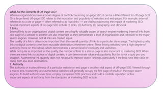 What Are the Elements of Off-Page SEO?
Whereas organizations have a broad degree of control concerning on-page SEO, it can be a little different for off-page SEO.
On a larger level, off-page SEO relates to the reputation and popularity of websites and web pages. For example, external
references to a site or page — often referred to as “backlinks” — are vital to maximizing the impact of marketing SEO.
Several important aspects of on-page SEO include (1) Links, (2) Authority, (3) Geography, and (4) Social.
1. Links
External links to an organization’s digital content are a highly valuable aspect of search engine marketing. Internal links from
one page of a website to another are also important as they demonstrate a level of organization and cohesion to the major
search engines. However, not all links are created equal.
The quality of a link is often more important than the overall quantity of links to a particular site or page. The highest quality
links to digital content come from reputable destinations elsewhere online. These linking websites have a high degree of
authority (more on this below), which demonstrates a certain level of credibility and usefulness.
While not quite as important as the quality, the number of links to a site or page is also important to marketing SEO. When
there are many links to a piece of digital content, it can demonstrate value and popularity. But this is not a quid pro quo
situation. Augmenting link quantity does not necessarily improve search rankings, particularly if the links have little value or
come from low-level destinations.
2. Authority
The authority or trustworthiness of a particular website or web page is another vital aspect of off-page SEO. Viewed through
a macro lens, trustworthy and authoritative websites will generally occupy the first page of results in the major search
engines. To build authority over time, employ transparent SEO practices and build a credible reputation online.
Important aspects of authority from the standpoint of marketing SEO include:
 