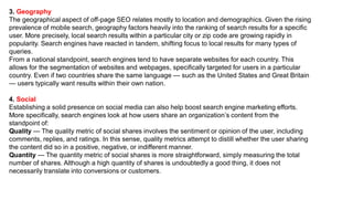 3. Geography
The geographical aspect of off-page SEO relates mostly to location and demographics. Given the rising
prevalence of mobile search, geography factors heavily into the ranking of search results for a specific
user. More precisely, local search results within a particular city or zip code are growing rapidly in
popularity. Search engines have reacted in tandem, shifting focus to local results for many types of
queries.
From a national standpoint, search engines tend to have separate websites for each country. This
allows for the segmentation of websites and webpages, specifically targeted for users in a particular
country. Even if two countries share the same language — such as the United States and Great Britain
— users typically want results within their own nation.
4. Social
Establishing a solid presence on social media can also help boost search engine marketing efforts.
More specifically, search engines look at how users share an organization’s content from the
standpoint of:
Quality — The quality metric of social shares involves the sentiment or opinion of the user, including
comments, replies, and ratings. In this sense, quality metrics attempt to distill whether the user sharing
the content did so in a positive, negative, or indifferent manner.
Quantity — The quantity metric of social shares is more straightforward, simply measuring the total
number of shares. Although a high quantity of shares is undoubtedly a good thing, it does not
necessarily translate into conversions or customers.
 