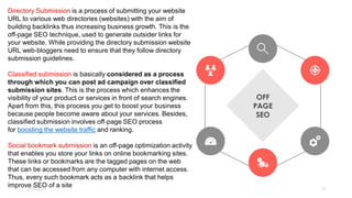 2/7/2023 13
OFF
PAGE
SEO
Directory Submission is a process of submitting your website
URL to various web directories (websites) with the aim of
building backlinks thus increasing business growth. This is the
off-page SEO technique, used to generate outsider links for
your website. While providing the directory submission website
URL web-bloggers need to ensure that they follow directory
submission guidelines.
Classified submission is basically considered as a process
through which you can post ad campaign over classified
submission sites. This is the process which enhances the
visibility of your product or services in front of search engines.
Apart from this, this process you get to boost your business
because people become aware about your services. Besides,
classified submission involves off-page SEO process
for boosting the website traffic and ranking.
Social bookmark submission is an off-page optimization activity
that enables you store your links on online bookmarking sites.
These links or bookmarks are the tagged pages on the web
that can be accessed from any computer with internet access.
Thus, every such bookmark acts as a backlink that helps
improve SEO of a site
 