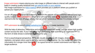 CONTENT MARKETING AREA
2/7/2023 14
Image submission means placing your site image on different sites to interact with people and it
helps in creating quality backlinks and get referral traffic to your website.
The image submission is a SEO method which provides you a platform where you publish or
upload your digital photo
It is an off-page criterion of SEO planning in which the website owner publishes relevant and high-
quality content. Blog submission’s target is to turn one time visitors into repeated ones. It is
claimed to be the core off-page activity that can show tremendous results if it is timely updated
PPT submission is one of online marketing tool that help to create backlinks.
With the help of attractive, informative and engaging PowerPoint slides, you can share high-quality
content across the web. If your website is high performing, then submitting an organized PPT in
the form of slide shows is extremely beneficial for you.
From a psychological perspective, PPTs are visually appealing with images, short content,
statistics, and great colors used to put your opinions/views together. So, the reader can retain the
information for a longer time! Hence, PPT is a good format for content submission and reach the
target audience.
 