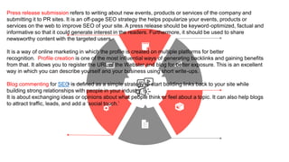 Press release submission refers to writing about new events, products or services of the company and
submitting it to PR sites. It is an off-page SEO strategy the helps popularize your events, products or
services on the web to improve SEO of your site. A press release should be keyword-optimized, factual and
informative so that it could generate interest in the readers. Furthermore, it should be used to share
newsworthy content with the targeted users.
It is a way of online marketing in which the profile is created on multiple platforms for better
recognition. Profile creation is one of the most influential ways of generating backlinks and gaining benefits
from that. It allows you to register the URL of the Webster and blog for better exposure. This is an excellent
way in which you can describe yourself and your business using short write-ups.
Blog commenting for SEO is defined as a simple strategy to start building links back to your site while
building strong relationships with people in your industry.
It is about exchanging ideas or opinions about what people think or feel about a topic. It can also help blogs
to attract traffic, leads, and add a ‘social touch.’
 