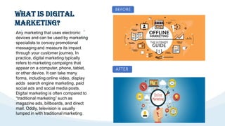 What is Digital
Marketing?
after after
Any marketing that uses electronic
devices and can be used by marketing
specialists to convey promotional
messaging and measure its impact
through your customer journey. In
practice, digital marketing typically
refers to marketing campaigns that
appear on a computer, phone, tablet,
or other device. It can take many
forms, including online video, display
adds search engine marketing, paid
social ads and social media posts.
Digital marketing is often compared to
“traditional marketing” such as
magazine ads, billboards, and direct
mail. Oddly, television is usually
lumped in with traditional marketing.
BEFORE
AFTER
 