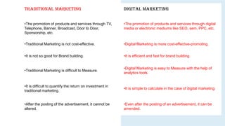 Traditional Marketing Digital Marketing
•The promotion of products and services through TV,
Telephone, Banner, Broadcast, Door to Door,
Sponsorship, etc.
•The promotion of products and services through digital
media or electronic mediums like SEO, sem, PPC, etc.
•Traditional Marketing is not cost-effective. •Digital Marketing is more cost-effective-promoting.
•It is not so good for Brand building. •It is efficient and fast for brand building.
•Traditional Marketing is difficult to Measure.
•Digital Marketing is easy to Measure with the help of
analytics tools.
•It is difficult to quantify the return on investment in
traditional marketing.
•It is simple to calculate in the case of digital marketing.
•After the posting of the advertisement, it cannot be
altered.
•Even after the posting of an advertisement, it can be
amended.
 