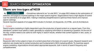 SEARCH ENGINE OPTIMIZATION
7
There are two types of SEO
1) : Sometimes referred to as “on-site SEO,” on-page SEO relates to the optimization of
websites and pages to improve rankings in the major search engines. Organizations have a high degree of control
over the elements of on-page SEO, making it relatively straightforward to optimize these factors and improve
search rankings.
Several important aspects of on-page SEO include (1) Content, (2) Keywords, (3) HTML, and (4) Architecture
1. Content
Search engine marketing is highly dependent upon the production of good content on a regular basis. From this
standpoint, content must satisfy a need, generally by supplying information or answering a question. At the end of
the day, content needs to be useful to rank highly in search results, whether that content appears in text, audio, or
video format.
.
2. Keywords
Keywords refer to the subject or topic of a content piece that is the basis of a search query. Keyword research and
selection are closely tied to content production and fundamental to SEO marketing efforts. To maximize search
engine marketing, organizations should select appropriate keywords, both in terms of search frequency and
competitiveness.
ON PAGE
 